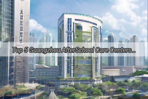 Top 5 Guangzhou AfterSchool Care Centers Nurturing Little Scholars in the Heart of the Pearl River Delta